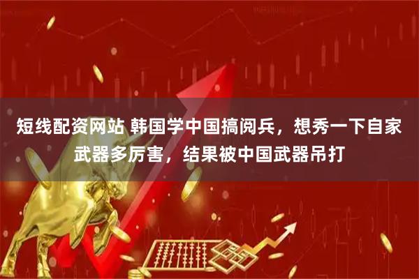 短线配资网站 韩国学中国搞阅兵，想秀一下自家武器多厉害，结果被中国武器吊打
