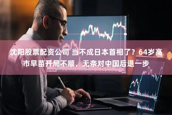 沈阳股票配资公司 当不成日本首相了？64岁高市早苗开局不顺，无奈对中国后退一步
