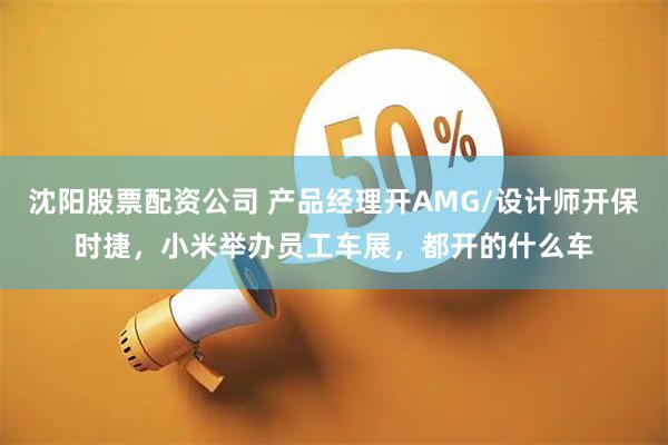 沈阳股票配资公司 产品经理开AMG/设计师开保时捷，小米举办员工车展，都开的什么车