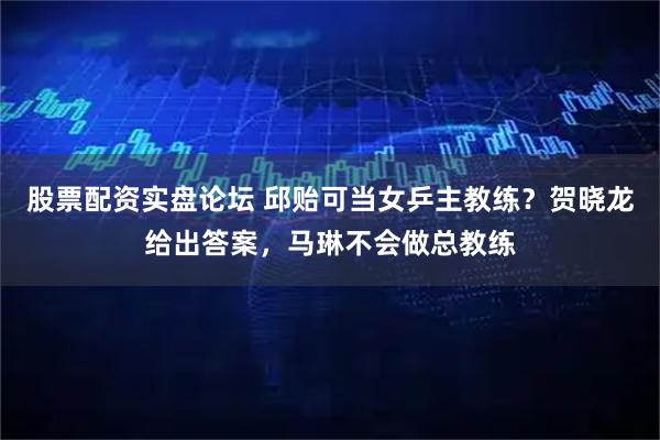 股票配资实盘论坛 邱贻可当女乒主教练？贺晓龙给出答案，马琳不会做总教练