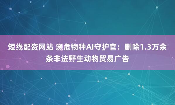 短线配资网站 濒危物种AI守护官：删除1.3万余条非法野生动物贸易广告