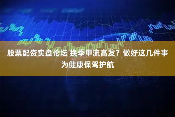股票配资实盘论坛 换季甲流高发？做好这几件事为健康保驾护航