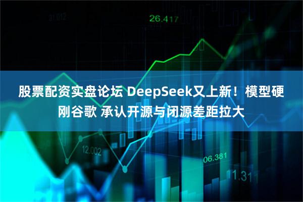 股票配资实盘论坛 DeepSeek又上新！模型硬刚谷歌 承认开源与闭源差距拉大