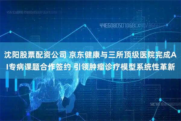 沈阳股票配资公司 京东健康与三所顶级医院完成AI专病课题合作签约 引领肿瘤诊疗模型系统性革新