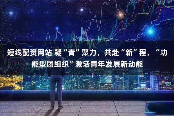短线配资网站 凝“青”聚力，共赴“新”程，“功能型团组织”激活青年发展新动能