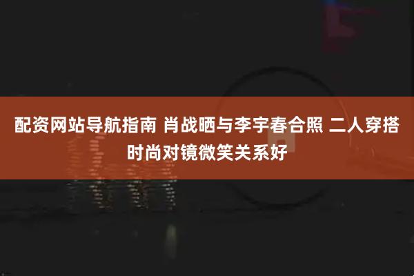配资网站导航指南 肖战晒与李宇春合照 二人穿搭时尚对镜微笑关系好