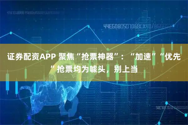 证券配资APP 聚焦“抢票神器”：“加速”“优先”抢票均为噱头，别上当