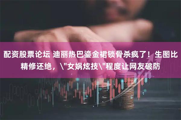 配资股票论坛 迪丽热巴鎏金裙锁骨杀疯了！生图比精修还绝，