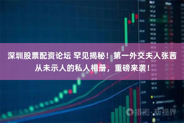深圳股票配资论坛 罕见揭秘！第一外交夫人张茜从未示人的私人相册，重磅来袭！