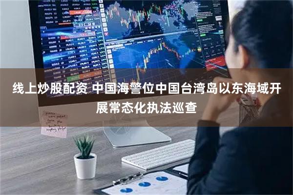 线上炒股配资 中国海警位中国台湾岛以东海域开展常态化执法巡查