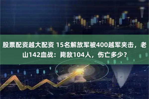 股票配资越大配资 15名解放军被400越军夹击,老山142血战:毙敌104人,伤亡多少?